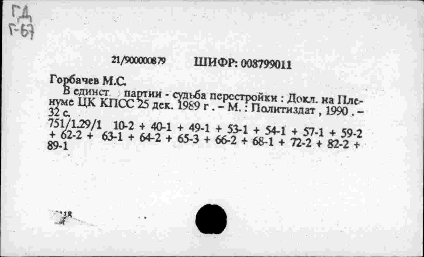 ﻿21/900ахв79 ШИФР: 008799011
Горбачев М.С.
В единст партии - сртба перестройки : Докл. на Пленуме ЦК КПСС 25 дек. 1989 г . - М.: Политиздат , 1990 . -751/129/1 10-2 + 40-1 + 49-1 + 53-1 + 54-1 + 57-1 + 59-2 + 62-2 + 63-1 + 64-2 + 65-3 + 66-2 + 68-1 + 72-2 + 82-2 + 89-1